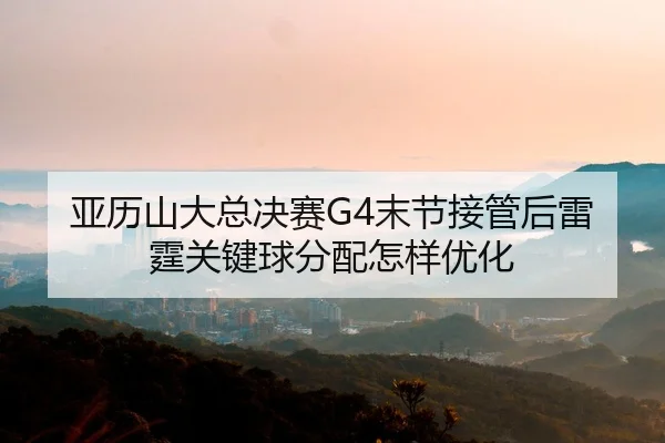 亚历山大总决赛G4末节接管后雷霆关键球分配怎样优化
