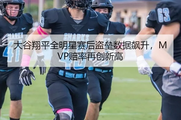 大谷翔平全明星赛后盗垒数据飙升，MVP赔率再创新高