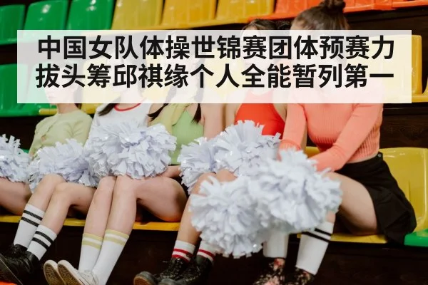 中国女队体操世锦赛团体预赛力拔头筹邱祺缘个人全能暂列第一